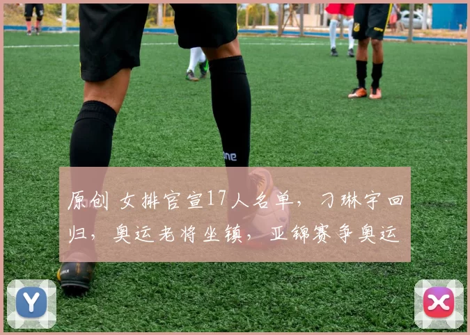 原创 女排官宣17人名单，刁琳宇回归，奥运老将坐镇，亚锦赛争奥运门票