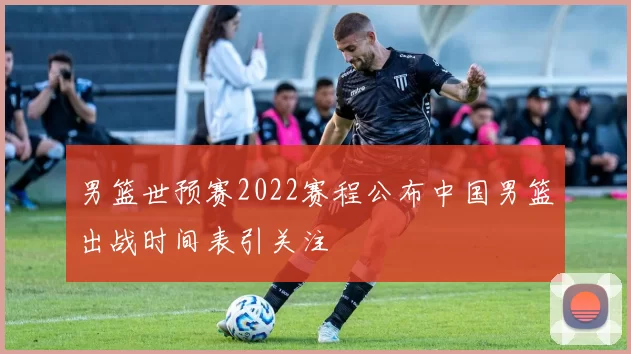 男篮世预赛2022赛程公布中国男篮出战时间表引关注