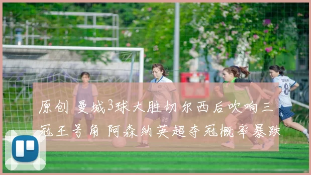 原创 曼城3球大胜切尔西后吹响三冠王号角 阿森纳英超夺冠概率暴跌