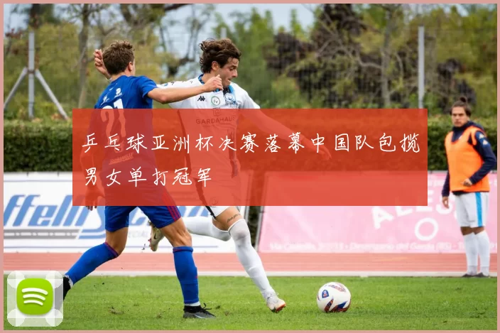 乒乓球亚洲杯决赛落幕中国队包揽男女单打冠军