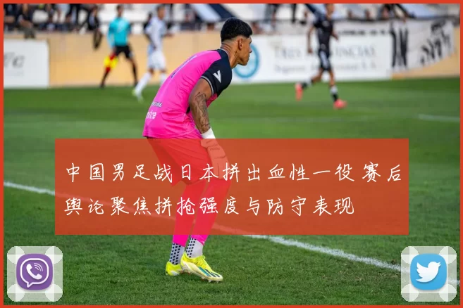 中国男足战日本拼出血性一役 赛后舆论聚焦拼抢强度与防守表现