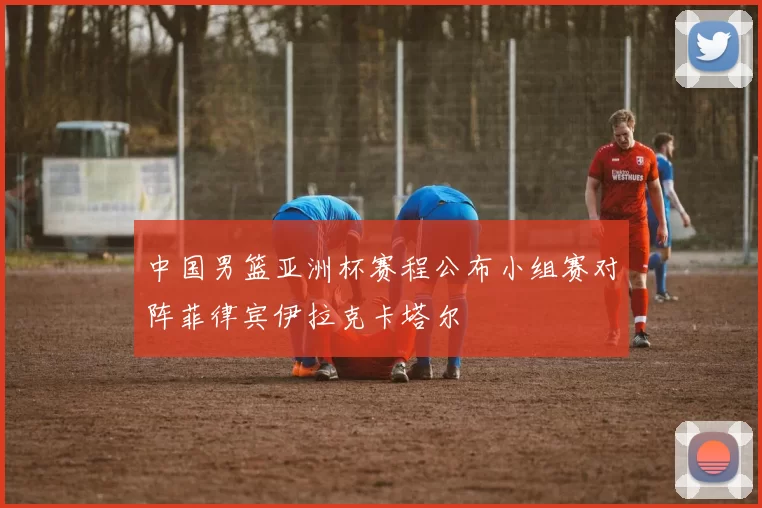 中国男篮亚洲杯赛程公布小组赛对阵菲律宾伊拉克卡塔尔