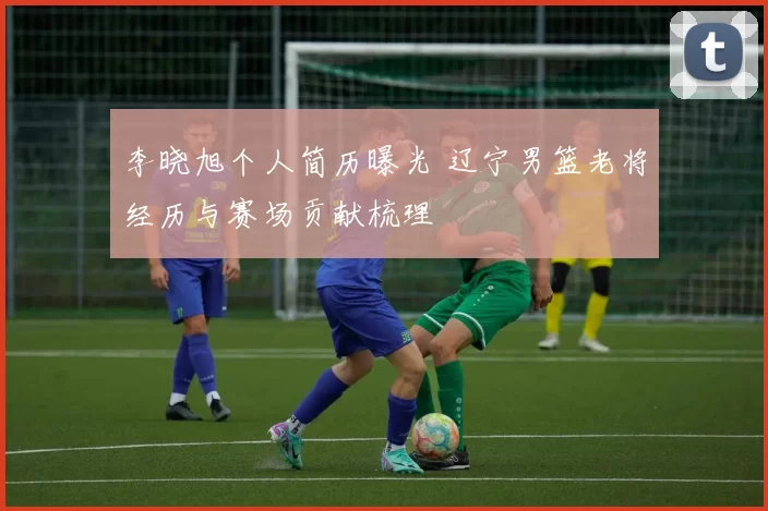 李晓旭个人简历曝光 辽宁男篮老将经历与赛场贡献梳理