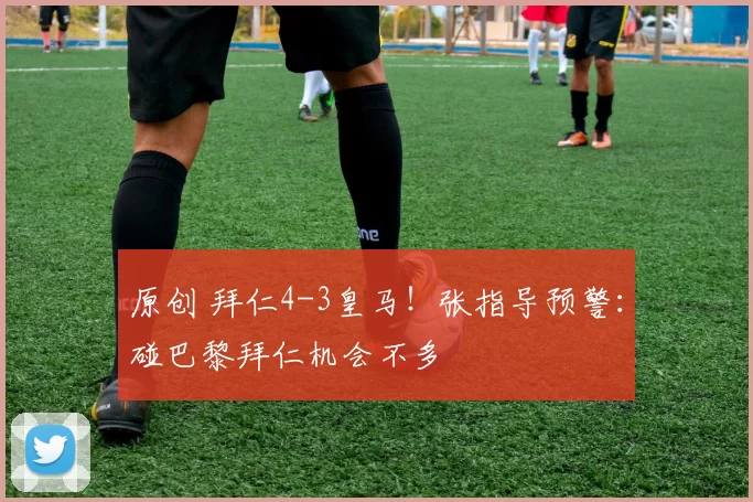 原创 拜仁4-3皇马！张指导预警：碰巴黎拜仁机会不多