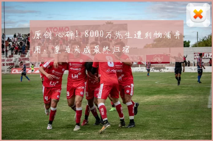 原创 心碎！8000万先生遭利物浦弃用，皇马或成最终归宿