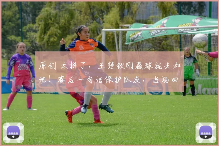 原创 太拼了，王楚钦刚赢球就去加练！赛后一句话保护队友，当场回怼女记者！