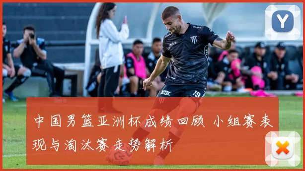 中国男篮亚洲杯成绩回顾 小组赛表现与淘汰赛走势解析