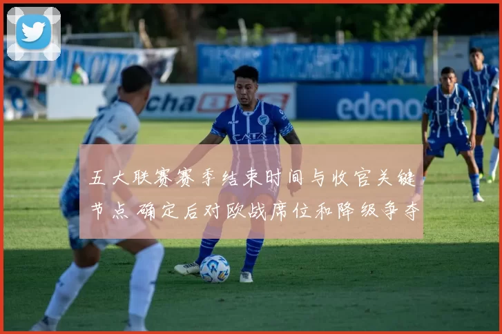 五大联赛赛季结束时间与收官关键节点 确定后对欧战席位和降级争夺影响