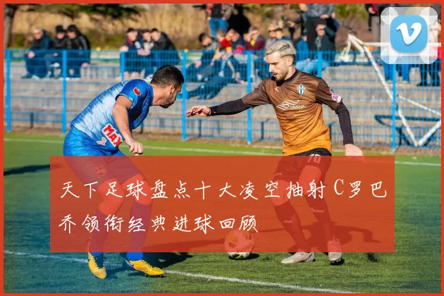 天下足球盘点十大凌空抽射 C罗巴乔领衔经典进球回顾
