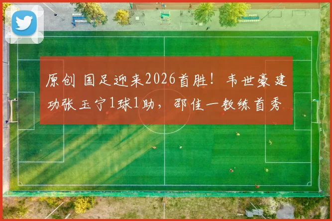 原创 国足迎来2026首胜！韦世豪建功张玉宁1球1助，邵佳一教练首秀完美开局