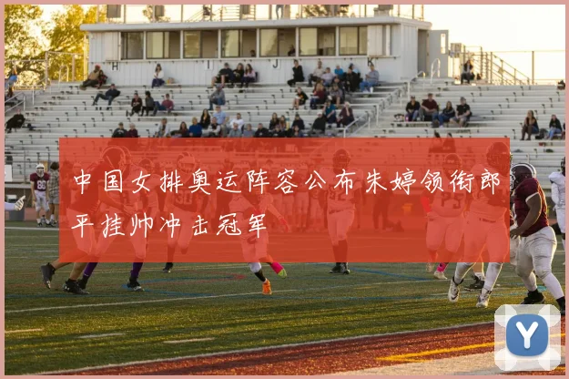 中国女排奥运阵容公布朱婷领衔郎平挂帅冲击冠军