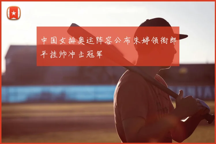 中国女排奥运阵容公布朱婷领衔郎平挂帅冲击冠军